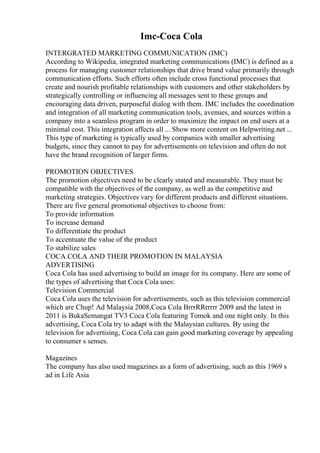 Imc-Coca Cola
INTERGRATED MARKETING COMMUNICATION (IMC)
According to Wikipedia, integrated marketing communications (IMC) is defined as a
process for managing customer relationships that drive brand value primarily through
communication efforts. Such efforts often include cross functional processes that
create and nourish profitable relationships with customers and other stakeholders by
strategically controlling or influencing all messages sent to these groups and
encouraging data driven, purposeful dialog with them. IMC includes the coordination
and integration of all marketing communication tools, avenues, and sources within a
company into a seamless program in order to maximize the impact on end users at a
minimal cost. This integration affects all ... Show more content on Helpwriting.net ...
This type of marketing is typically used by companies with smaller advertising
budgets, since they cannot to pay for advertisements on television and often do not
have the brand recognition of larger firms.
PROMOTION OBJECTIVES
The promotion objectives need to be clearly stated and measurable. They must be
compatible with the objectives of the company, as well as the competitive and
marketing strategies. Objectives vary for different products and different situations.
There are five general promotional objectives to choose from:
To provide information
To increase demand
To differentiate the product
To accentuate the value of the product
To stabilize sales
COCA COLA AND THEIR PROMOTION IN MALAYSIA
ADVERTISING
Coca Cola has used advertising to build an image for its company. Here are some of
the types of advertising that Coca Cola uses:
Television Commercial
Coca Cola uses the television for advertisements, such as this television commercial
which are Chup! Ad Malaysia 2008,Coca Cola BrrrRRrrrrr 2009 and the latest in
2011 is BukaSemangat TV3 Coca Cola featuring Tomok and one night only. In this
advertising, Coca Cola try to adapt with the Malaysian cultures. By using the
television for advertising, Coca Cola can gain good marketing coverage by appealing
to consumer s senses.
Magazines
The company has also used magazines as a form of advertising, such as this 1969 s
ad in Life Asia
 
