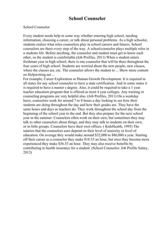 School Counselor
School Counselor
Every student needs help in some way whether entering high school, needing
information, choosing a career, or talk about personal problems. As a high schoolor,
students realize what roles counselors play in school careers and futures. School
counselors are there every step of the way. A schoolcounselor plays multiple roles in
a students life. Before anything, the counselor and student must get to know each
other, so the student is comfortable.(Job Profiles, 2011) When a student enters
freshman year in high school, there is one counselor that will be there throughout the
four years of high school. Students are worried about the new people, new classes,
where the classes are, etc. The counselor allows the student to ... Show more content
on Helpwriting.net ...
For example; Career Exploration or Human Growth Development. It is required in
all states for any school counselor to have a state certification. And in some states it
is required to have a master s degree. Also, it could be required to take a 1 year
teacher education program that is offered as most 4 year colleges. Any training or
counseling programs are very helpful also. (Job Profiles, 2011) On a weekday
basis, counselors work for around 7 to 8 hours a day looking to see how their
students are doing throughout the day and how their grades are. They have the
same hours and days as teachers do. They work throughout the school day from the
beginning of the school year to the end. But they also prepare for the next school
year in the summer. Counselors often work on their own, but sometimes they may
talk to other counselors about things, and they may talk to students on their own,
or in little groups. Counselors have their own offices. ( KidsHealth, 1995) The
salaries that the counselors earn depend on their level of seniority or level of
education. On average they would make around $32,000 to $86,000 a year. Starting
off their career as a counselor they make $18.53 an hour, but once they become more
experienced they make $36.53 an hour. They may also receive benefits by
contributing to health insurance for a student. (School Counselor: Job Profile Salary,
2012)
 