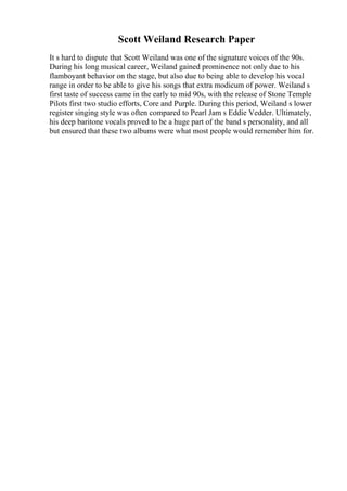 Scott Weiland Research Paper
It s hard to dispute that Scott Weiland was one of the signature voices of the 90s.
During his long musical career, Weiland gained prominence not only due to his
flamboyant behavior on the stage, but also due to being able to develop his vocal
range in order to be able to give his songs that extra modicum of power. Weiland s
first taste of success came in the early to mid 90s, with the release of Stone Temple
Pilots first two studio efforts, Core and Purple. During this period, Weiland s lower
register singing style was often compared to Pearl Jam s Eddie Vedder. Ultimately,
his deep baritone vocals proved to be a huge part of the band s personality, and all
but ensured that these two albums were what most people would remember him for.
 
