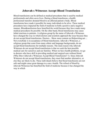 Jehovah s Witnesses Accept Blood Transfusion
Blood transfusions can be defined as medical procedures that is used by medical
professionals and often saves lives. During a blood transfusion, a health
professional transfers donated blood to an affected patient s body. Blood
transfusions have made it possible for many individuals to be alive. These medical
procedures have impacted the field of medicine in both a positive and a negative
manner. Bloodtransfusions have benefited the world because they have made many
medical procedures be possible. On the other hand, blood transfusions may cause
lethal reactions to patients. A religious group by the name of Jehovah s Witnesses
have changed the way in which doctors and scientists approach the issue because they
do not accept blood transfusions. Doctors... Show more content on Helpwriting.net ...
Not everybody is in acceptance of blood transfusions. Jehovah s Witnesses, a
religious group that come from many ethnic and language backgrounds, do not
accept blood transfusions for multiple reasons. The main reason why Jehovah
Witnesses do not accept blood transfusions is that we seek the best possible
medical care for ourselves and our families. When we have health problems, we go
to doctors who have skill in providing medical and surgical care without blood
(Why Don t Jehovah s Witnesses Accept Blood Transfusions? 1). Since Jehovah
Witnesses do not accept blood transfusions, they must find another alternative, or
else they are likely to die. These individuals believe that blood transfusions are not
safe and might cause great damage to a one s health. The refusal of blood by
Jehovah Witnesses has benefited the field of medicine because it has changed the
way in which
 