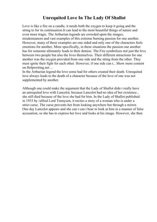 Unrequited Love In The Lady Of Shallot
Love is like a fire on a candle, it needs both the oxygen to keep it going and the
string to for its continuation.It can lead to the most beautiful things of nature and
even more tragic. The Arthurian legends are crowded upon the images,
misdemeanors and vast examples of this extreme burning passion for one another.
However, many of these examples are one sided and only one of the characters feels
emotions for another, More specifically, in these situations the passion one another
has for someone ultimately leads to their demise. The Fire symbolizes not just the love
between two people but also the lives themselves. Their different attractions for one
another was the oxygen provided from one side and the string from the other. They
must ignite their fight for each other. However, if one side can t... Show more content
on Helpwriting.net ...
In the Arthurian legend the love some had for others created their death. Unrequited
love always leads to the death of a character because of the love of one was not
supplemented by another.
Although one could make the argument that the Lady of Shallot didn t really have
an unrequited love with Lancelot, because Lancelot had no idea of her existence ,
she still died because of the love she had for him. In the Lady of Shallot published
in 1933 by /alfred Lord Tennyson, it recites a story of a woman who is under a
strict curse. The curse prevents her from looking anywhere but through a mirror.
One day Lancelot appears and she can t can t bear to look at him in a manner of false
accusation, so she has to express her love and looks at his image. However, she then
 