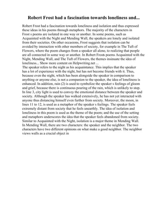 Robert Frost had a fascination towards loneliness and...
Robert Frost had a fascination towards loneliness and isolation and thus expressed
these ideas in his poems through metaphors. The majority of the characters in
Frost s poems are isolated in one way or another. In some poems, such as
Acquainted with the Night and Mending Wall, the speakers are lonely and isolated
from their societies. On other occasions, Frost suggests that isolation can be
avoided by interaction with other members of society, for example in The Tuft of
Flowers, where the poem changes from a speaker all alone, to realizing that people
are all connected in some way or another. In Robert Frosts poems Acquainted with the
Night, Mending Wall, and The Tuft of Flowers, the themes insinuate the idea of
loneliness... Show more content on Helpwriting.net ...
The speaker refers to the night as his acquaintance. This implies that the speaker
has a lot of experience with the night, but has not become friends with it. Thus,
because even the night, which has been alongside the speaker in comparison to
anything or anyone else, is not a companion to the speaker, the idea of loneliness is
enhanced. In addition, rain (2) is used to symbolize the speaker s feelings of gloom
and grief, because there is continuous pouring of the rain, which is unlikely to stop.
In line 3, city light is used to convey the emotional distance between the speaker and
society. Although the speaker has walked extensively, he has not yet interacted with
anyone thus distancing himself even further from society. Moreover, the moon, in
lines 11 to 12, is used as a metaphor of the speaker s feelings. The speaker feels
extremely distant from society that he feels unearthly. The idea of isolation and
loneliness in this poem is used as the theme of the poem; and the use of the setting
and metaphors underscores the idea that the speaker feels abandoned from society.
Similar to Acquainted with the Night, isolation is a major theme in Mending Wall.
In Mending Wall, there are two characters: the speaker and the neighbor. The two
characters have two different opinions on what make a good neighbor. The neighbor
views walls as a crucial object in
 