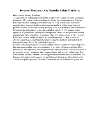 Security Standards And Security Safety Standards
Government Security Standards
The government and organizations are to comply with security laws and regulations
in order to fully operate and maintain protection of information systems. Some of
these security laws and regulations may vary for every industry and with some
organizations; however, implementing security standards with a broad in scope
provides reliable reasonable security. In many cases reasonable security implemented
throughout the information system can include a high level of protection in the
operation of government and organization systems. There are best practices and risk
management frameworks tools to consider when providing a higher level of security
in the performance and protection of information systems. It s key to maintain
effective security policies that are fulfilled by security standards and tools to help
manage the protection of the information systems.
Security standards are required to carry out the details of an effective security policy.
One common standard in security standards is to ensure ethics are maintained in a
lawful way. The difference between government and commercial security standards is
government security standards focus on compliance with security policies that deal
with national security; whereas, health organizations maintain security standards that
focus on compliance with security policy that ensure the privacy of health records.
The security policy provides the rules of protection for the information system and
 