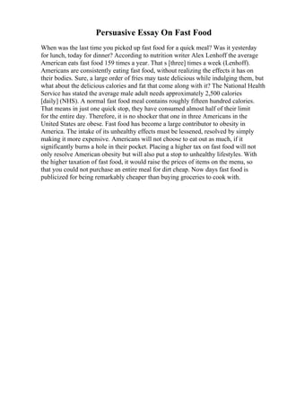 Persuasive Essay On Fast Food
When was the last time you picked up fast food for a quick meal? Was it yesterday
for lunch, today for dinner? According to nutrition writer Alex Lenhoff the average
American eats fast food 159 times a year. That s [three] times a week (Lenhoff).
Americans are consistently eating fast food, without realizing the effects it has on
their bodies. Sure, a large order of fries may taste delicious while indulging them, but
what about the delicious calories and fat that come along with it? The National Health
Service has stated the average male adult needs approximately 2,500 calories
[daily] (NHS). A normal fast food meal contains roughly fifteen hundred calories.
That means in just one quick stop, they have consumed almost half of their limit
for the entire day. Therefore, it is no shocker that one in three Americans in the
United States are obese. Fast food has become a large contributor to obesity in
America. The intake of its unhealthy effects must be lessened, resolved by simply
making it more expensive. Americans will not choose to eat out as much, if it
significantly burns a hole in their pocket. Placing a higher tax on fast food will not
only resolve American obesity but will also put a stop to unhealthy lifestyles. With
the higher taxation of fast food, it would raise the prices of items on the menu, so
that you could not purchase an entire meal for dirt cheap. Now days fast food is
publicized for being remarkably cheaper than buying groceries to cook with.
 