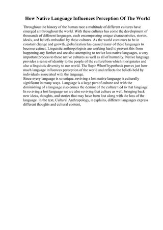 How Native Language Influences Perception Of The World
Throughout the history of the human race a multitude of different cultures have
emerged all throughout the world. With these cultures has come the development of
thousands of different languages, each encompassing unique characteristics, stories,
ideals, and beliefs embodied by these cultures. As the world continues to be in
constant change and growth, globalization has caused many of these languages to
become extinct. Linguistic anthropologists are working hard to prevent this from
happening any further and are also attempting to revive lost native languages, a very
important process to these native cultures as well as all of humanity. Native language
provides a sense of identity to the people of the culturefrom which it originates and
also a linguistic diversity to our world. The Sapir Whorf hypothesis proves just how
much language influences perception of the world and reflects the beliefs held by
individuals associated with the language.
Since every language is so unique, reviving a lost native language is culturally
significant in many ways. Language is a large part of culture and with the
diminishing of a language also comes the demise of the culture tied to that language.
In reviving a lost language we are also reviving that culture as well, bringing back
new ideas, thoughts, and stories that may have been lost along with the loss of the
language. In the text, Cultural Anthropology, it explains, different languages express
different thoughts and cultural content,
 