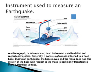 A seismograph, or seismometer, is an instrument used to detect and
record earthquakes. Generally, it consists of a mass attached to a fixed
base. During an earthquake, the base moves and the mass does not. The
motion of the base with respect to the mass is commonly transformed
into an electrical voltage.
 