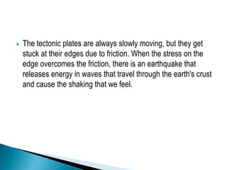  The tectonic plates are always slowly moving, but they get
stuck at their edges due to friction. When the stress on the
edge overcomes the friction, there is an earthquake that
releases energy in waves that travel through the earth's crust
and cause the shaking that we feel.
 