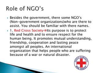  Besides the government, there some NGO’s
(Non-government organizations)who are there to
assist. You should be familiar with there names.
 1. Red Cross SocietyIts purpose is to protect
life and health and to ensure respect for the
human being. It promotes mutual understanding,
friendship, cooperation and lasting peace
amongst all peoples. An international
organization that helps people who are suffering
because of a war or natural disaster.
 