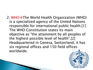 2. WHOThe World Health Organization (WHO)
is a specialized agency of the United Nations
responsible for international public health.[1]
The WHO Constitution states its main
objective as "the attainment by all peoples of
the highest possible level of health".[2]
Headquartered in Geneva, Switzerland, it has
six regional offices and 150 field offices
worldwide.
 