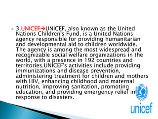  3.UNICEFUNICEF, also known as the United
Nations Children's Fund, is a United Nations
agency responsible for providing humanitarian
and developmental aid to children worldwide.
The agency is among the most widespread and
recognizable social welfare organizations in the
world, with a presence in 192 countries and
territories.UNICEF's activities include providing
immunizations and disease prevention,
administering treatment for children and mothers
with HIV, enhancing childhood and maternal
nutrition, improving sanitation, promoting
education, and providing emergency relief in
response to disasters.
 