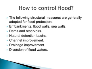  The following structural measures are generally
adopted for flood protection:
 Embankments, flood walls, sea walls.
 Dams and reservoirs.
 Natural detention basins.
 Channel improvement.
 Drainage improvement.
 Diversion of flood waters.
 