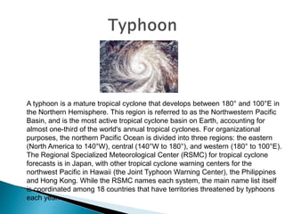 A typhoon is a mature tropical cyclone that develops between 180° and 100°E in
the Northern Hemisphere. This region is referred to as the Northwestern Pacific
Basin, and is the most active tropical cyclone basin on Earth, accounting for
almost one-third of the world's annual tropical cyclones. For organizational
purposes, the northern Pacific Ocean is divided into three regions: the eastern
(North America to 140°W), central (140°W to 180°), and western (180° to 100°E).
The Regional Specialized Meteorological Center (RSMC) for tropical cyclone
forecasts is in Japan, with other tropical cyclone warning centers for the
northwest Pacific in Hawaii (the Joint Typhoon Warning Center), the Philippines
and Hong Kong. While the RSMC names each system, the main name list itself
is coordinated among 18 countries that have territories threatened by typhoons
each year.
 