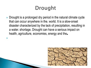  Drought is a prolonged dry period in the natural climate cycle
that can occur anywhere in the. world. It is a slow-onset
disaster characterized by the lack of precipitation, resulting in
a water. shortage. Drought can have a serious impact on
health, agriculture, economies, energy and the.

 