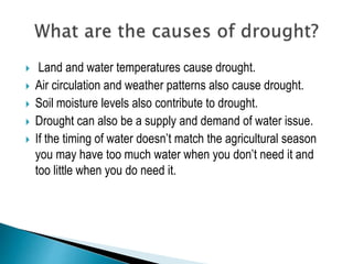  Land and water temperatures cause drought.
 Air circulation and weather patterns also cause drought.
 Soil moisture levels also contribute to drought.
 Drought can also be a supply and demand of water issue.
 If the timing of water doesn’t match the agricultural season
you may have too much water when you don’t need it and
too little when you do need it.
 