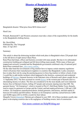 Disaster of Bangladesh Essay
Bangladeshi disaster: What price those ВЈ10 chinos now?
Head Line:
Primark, BonmarchГ© and Western consumers must take a share of the responsibility for the deaths
in the Bangladeshi clothing factory.
By: David Blair
Published By: The Telegraph
Date: 25 Apr 2013
Summary:
This article is about the distressing incident which took place in Bangladesh where 228 people died
in the fall down of eight storey's Rana Plaza.
Rana Plaza had shops, offices and factories crowded with many people. But due to its substandard
construction building got collapsed and fell down killing many people. While many of them got
trapped and seriously wounded and the Bangladeshi government confirmed a day of national grief.
Rana Plaza contained four...show more content...
On the other hand the Governments of big retailers have to impose certain statutory regulations
which will protect their manufacturers/suppliers in countries like Bangladesh. Lastly consumers
have to play their role by using the purchasing power to force big retailers to follow a book of rule.
I would like to add similar incidents which happened in the factories, commercial and residential
buildings of Pakistan. Garment factories in the Pakistani cities of Karachi and Lahore caught fire on
11 September 2012. The fires occurred in a textile factory in the western part of Karachi and in a
shoemaking factory in Lahore. The fires are considered to be the most deadly and worst industrial
factory fires in Pakistan's history, killing 257 people and seriously injuring more than 600. The
garment factory "Ali Enterprises", which is located in Plot 67, Hub Road, Baldia Town, Karachi,
used to export its garments to Europe and the United, and had employed between 1,200 and 1,500
workers. Ali Enterprises manufactured denim, knitted garments, and hosiery, and had capital of
between $10 million and $50 million. Workers at Ali Enterprises said they earned between 5,000
and 10,000 rupees ($52 to $104) a month for their labour.
Margalla TowersIslamabad, Pakistan got collapsed in year 2005. All of these incidents usually take
place in developing countries due to the negligence of building owners, lack of construction
Get more content on HelpWriting.net
 