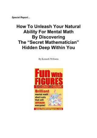 Special Report…



   How To Unleash Your Natural
     Ability For Mental Math
         By Discovering
   The “Secret Mathematician”
     Hidden Deep Within You

                  By Kenneth Williams
 