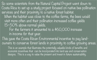 So some scientists from the Natural Capital Project went down to
Costa Rica to set up a study project focused on native bee pollination
services and their proximity to a native forest habitat.
  When the habitat was close to the coffee farms, the bees would
  visit more often and their pollination increased coffee yields
  15~50% above normal yields.
      For the farmers it amounted to a $60,000 increase
      in income for that year.
This gave the Costa Rican Environmental incentive to pay land-
owners to conserve forest lands in proximity to coffee growing areas.
    This is an example that illustrates the potentially valuable kinds of benefits and
    economic incentives that can be incorporated into land use and conservation
    designs. This is a way to value the present and invest in future sustainability.
 