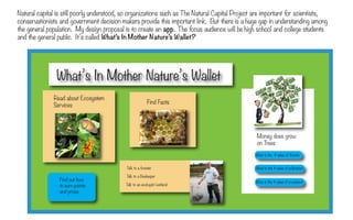 Natural capital is still poorly understood, so organizations such as The Natural Capital Project are important for scientists,
conservationists and government decision makers provide this important link. But there is a huge gap in understanding among
the general population. My design proposal is to create an app. The focus audience will be high school and college students
and the general public. It’s called What’s In Mother Nature’s Wallet?




               What’s In Mother Nature’s Wallet
                                                                                  This will result in huge problems
              Read about Ecosystem                                                not only for the environment, but
                                                        Find Facts
              Services                                                            for natural life support ecosystems.
                                                                                  There will be increased market
                                                                                  prices, food shortages and decreased
                                                                                  quality of life.
                                                                                                 Money does grow
                                                                                                 on Trees
                                                                                     We must find ways to grow our
                                                                                     economies and$ takeforests
                                                                                               What is the value of responsibilty

                                                                                     for the accounting of natural
                                            T to a forester
                                             alk                                               What is the $ value of pollination
                                                                                     capital.
                                            T to a Beekeeper
                                             alk
                 Find out how                                                                    What is the $ value of a wetland
                 to earn points             T to an ecologist/wetland
                                             alk
                 and prizes
 