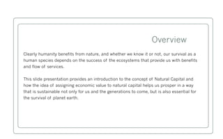 Overview
Clearly humanity benefits from nature, and whether we know it or not, our survival as a
human species depends on the success of the ecosystems that provide us with benefits
and flow of services.


This slide presentation provides an introduction to the concept of Natural Capital and
how the idea of assigning economic value to natural capital helps us prosper in a way
that is sustainable not only for us and the generations to come, but is also essential for
the survival of planet earth.
 