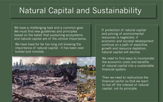 Natural Capital and Sustainability

We have a challenging task and a common goal.
We must find new guidelines and principles          If protection of natural capital
based on the belief that sustaining ecosystems      and pricing of environmental
and natural capital are of the utmost importance.   resources is neglected, if
                                                    economic and societal development
We have lived for far too long not knowing the      continue on a path of exploitive
importance of natural capital - it has been over-   growth and resource depletion,
looked and invisible.                               natural capital will decline.

                                                    We need to find ways to incorporate
                                                    the economic costs and benefits
                                                    of natural capital into a sustainable
                                                    financial system.

                                                    Then we need to restructure the
                                                    financial sector so that we learn
                                                    to live off the interest of natural
                                                    capital, not its principle.
 