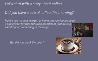 Let’s start with a story about coffee.

Did you have a cup of coffee this morning?

Maybe you made it yourself at home, maybe you grabbed
a cup of your favorite fair trade brand from your barista
and dropped something in the tip jar.




    But did you thank the bees?
 