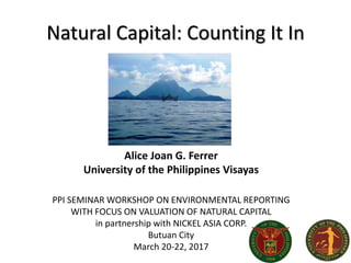 Natural Capital: Counting It In
Alice Joan G. Ferrer
University of the Philippines Visayas
PPI SEMINAR WORKSHOP ON ENVIRONMENTAL REPORTING
WITH FOCUS ON VALUATION OF NATURAL CAPITAL
in partnership with NICKEL ASIA CORP.
Butuan City
March 20-22, 2017
 