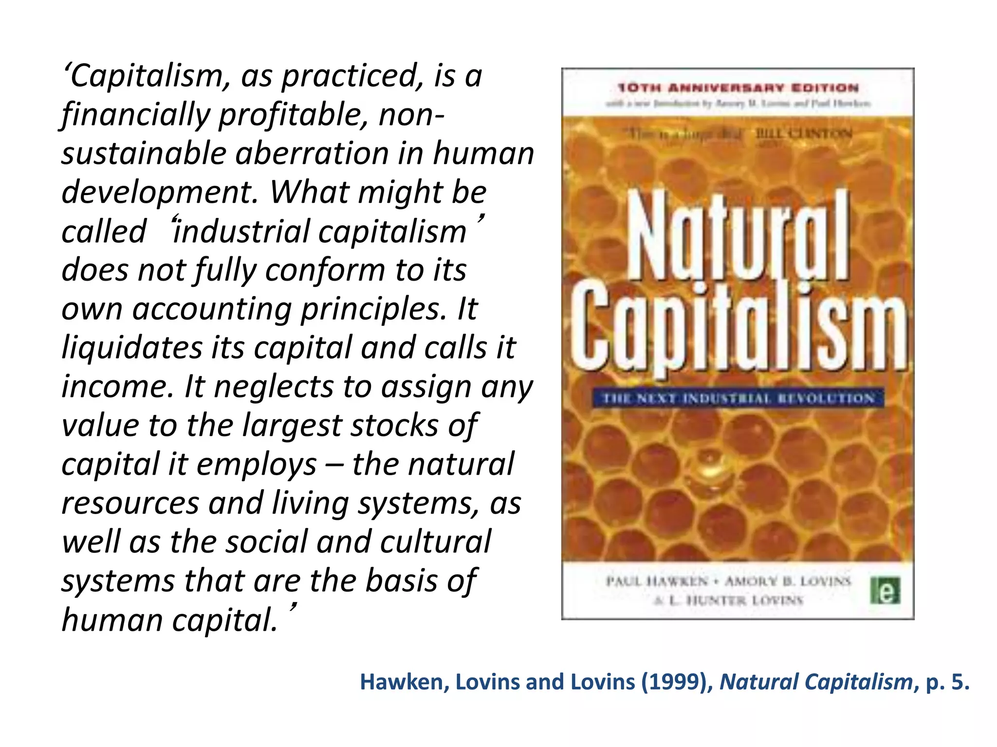 ‘Capitalism, as practiced, is a
financially profitable, non-
sustainable aberration in human
development. What might be
called ‘industrial capitalism’
does not fully conform to its
own accounting principles. It
liquidates its capital and calls it
income. It neglects to assign any
value to the largest stocks of
capital it employs – the natural
resources and living systems, as
well as the social and cultural
systems that are the basis of
human capital.’
Hawken, Lovins and Lovins (1999), Natural Capitalism, p. 5.
 