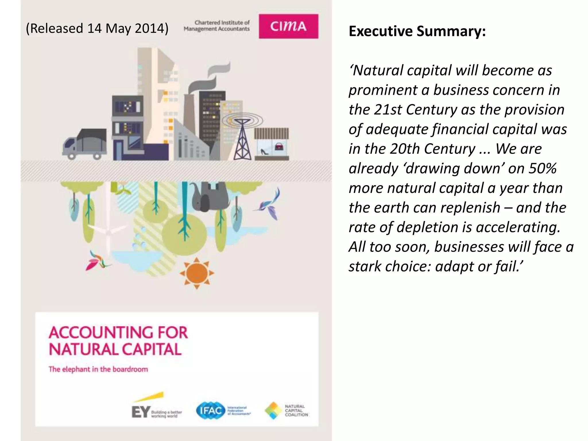 (Released 14 May 2014) Executive Summary:
‘Natural capital will become as
prominent a business concern in
the 21st Century as the provision
of adequate financial capital was
in the 20th Century ... We are
already ‘drawing down’ on 50%
more natural capital a year than
the earth can replenish – and the
rate of depletion is accelerating.
All too soon, businesses will face a
stark choice: adapt or fail.’
 