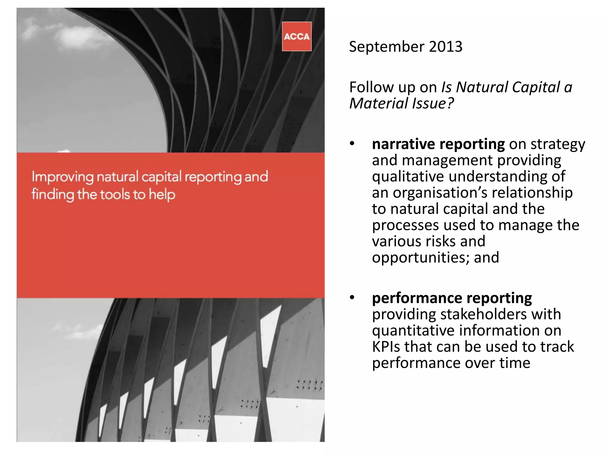 September 2013
Follow up on Is Natural Capital a
Material Issue?
• narrative reporting on strategy
and management providing
qualitative understanding of
an organisation’s relationship
to natural capital and the
processes used to manage the
various risks and
opportunities; and
• performance reporting
providing stakeholders with
quantitative information on
KPIs that can be used to track
performance over time
 