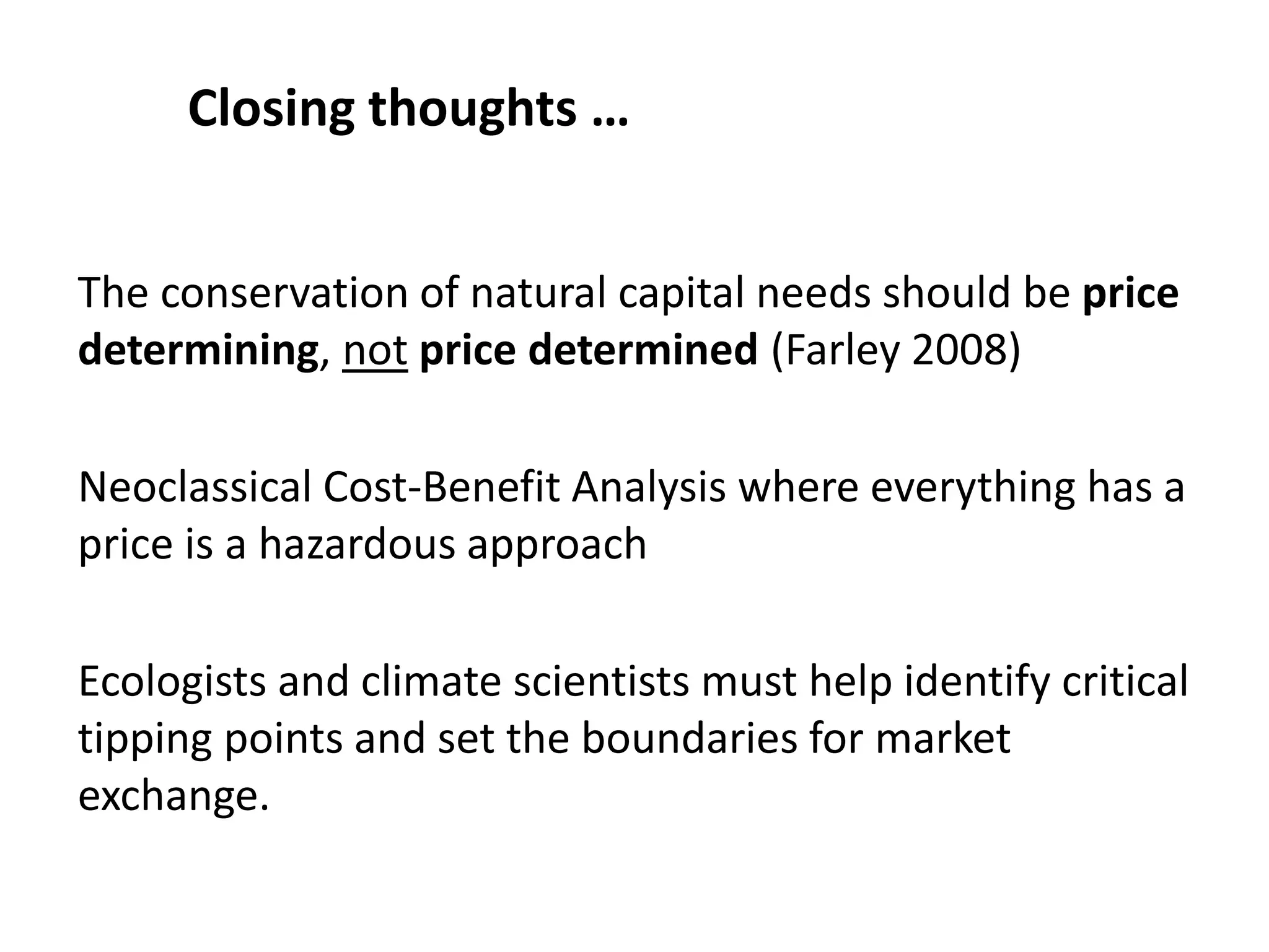 The conservation of natural capital needs should be price
determining, not price determined (Farley 2008)
Neoclassical Cost-Benefit Analysis where everything has a
price is a hazardous approach
Ecologists and climate scientists must help identify critical
tipping points and set the boundaries for market
exchange.
Closing thoughts …
 
