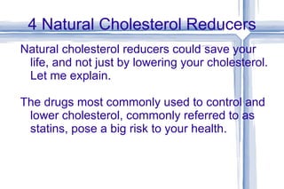 4 Natural Cholesterol Reducers Natural cholesterol reducers could save your life, and not just by lowering your cholesterol. Let me explain. The drugs most commonly used to control and lower cholesterol, commonly referred to as statins, pose a big risk to your health.  