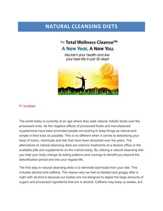 NATURAL CLEANSING DIETS




BY Yuri Elkaim




The world today is currently at an age where they seek natural, holistic foods over the
processed ones. As the negative effects of processed foods and manufactured
supplements have been promoted people are looking to keep things as natural and
simple in their lives as possible. This is no different when it comes to detoxifying your
body of toxins, chemicals and fats that have been absorbed over the years. The
alternatives to natural cleansing diets are colonics treatments at a doctors office or the
available pills and supplements on the market today. By utilizing a natural cleansing diet
you help your body change its eating patterns and cravings to benefit you beyond the
detoxification period and into your regular life.

The first step in natural cleansing diets is to eliminate bad foods from your diet. This
includes alcohol and caffeine. The reason why we feel so bloated and groggy after a
night with alcohol is because our bodies are not designed to digest the large amounts of
sugars and processed ingredients that are in alcohol. Caffeine may keep us awake, but
 