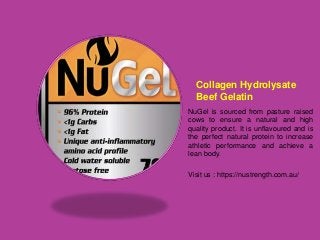 Collagen Hydrolysate
Beef Gelatin
NuGel is sourced from pasture raised
cows to ensure a natural and high
quality product. It is unflavoured and is
the perfect natural protein to increase
athletic performance and achieve a
lean body.
Visit us : https://nustrength.com.au/
 