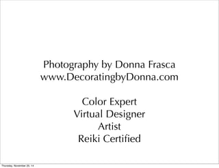 Photography by Donna Frasca 
www.DecoratingbyDonna.com 
Color Expert 
Virtual Designer 
Artist 
Reiki Certified 
Thursday, November 20, 14 
