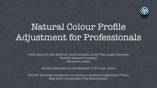 Natural Colour Proﬁle
Adjustment for Professionals
  Peter Morovič, Ján Morovič, Jordi Arnabat, Jordi Vilar, Angel Albarrán
                       Hewlett Packard Company
                           Barcelona, Spain

           Kindly presented by Hila Nachlieli of HP Labs, Israel

  The 6th European Conference on Colour in Graphics,Imaging and Vision
               May 2012, Amsterdam (The Netherlands)
 