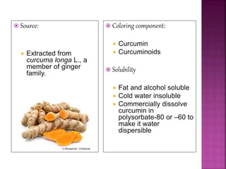  Source:
 Extracted from
curcuma longa L., a
member of ginger
family.
 Coloring component:
 Curcumin
 Curcuminoids
 Solubility
 Fat and alcohol soluble
 Cold water insoluble
 Commercially dissolve
curcumin in
polysorbate-80 or –60 to
make it water
dispersible
 