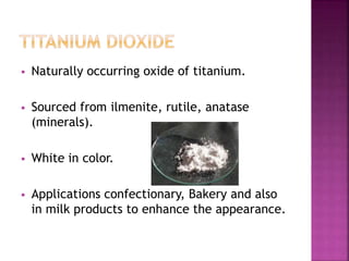  Naturally occurring oxide of titanium.
 Sourced from ilmenite, rutile, anatase
(minerals).
 White in color.
 Applications confectionary, Bakery and also
in milk products to enhance the appearance.
 