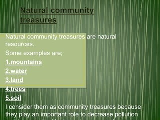 Natural community treasures are natural
resources.
Some examples are;
1.mountains
2.water
3.land
4.trees
5.soil
I consider them as community treasures because
they play an important role to decrease pollution
 