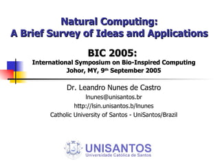 Natural Computing: A Brief Survey of Ideas and Applications BIC 2005:  International Symposium on Bio-Inspired Computing Johor, MY, 9 th  September 2005 Dr. Leandro Nunes de Castro [email_address] http://lsin.unisantos.b/lnunes Catholic University of Santos - UniSantos/Brazil 