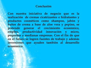 Conclusión
Con nuestra iniciativa de negocio que es la
realización de cremas cicatrizantes e hidratantes y
productos cosméticos como shampoo, jabón y
baños de crema a base de aloe vera y pepino, se
pretende generar el crecimiento económico,
empleo, productividad innovación y micro,
pequeñas y medianas empresas. Con el fin de que
en el futuro se logren fuentes de trabajo y además
inversiones que ayuden también al desarrollo
económico.
 