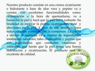 Nuestro producto consiste en una crema cicatrizante
e hidratante a base de aloe vera y pepino va a
constar con excelentes funcionalidades como:
cicatrización a la hora de quemaduras, va a
humectar la piel y hará que la piel luzca radiante. Su
finalidad es mejorar la pronta cicatrización, acné y
afecciones en la piel. Y será de alto beneficio para
todas aquellas personas que la consuman. La crema
a ofrecer al mercado va a constar de ingredientes
totalmente naturales; tales como sábila y pepino que
son ingredientes que contienen vitaminas y
minerales que harán que la piel tenga una buena
hidratación y cicatrización. El producto será de
excelente de calidad.
 