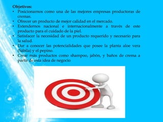 Objetivos:
• Posicionarnos como una de las mejores empresas productoras de
cremas.
• Ofrecer un producto de mejor calidad en el mercado.
• Extendernos nacional e internacionalmente a través de este
producto para el cuidado de la piel.
• Satisfacer la necesidad de un producto requerido y necesario para
la salud.
• Dar a conocer las potencialidades que posee la planta aloe vera
(Sábila) y el pepino.
• Crear más productos como shampoo, jabón, y baños de crema a
partir de esta idea de negocio
 