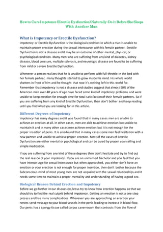 How to Cure Impotence (Erectile Dysfunction) Naturally: Do it Before She Sleeps
With Another Man
What is Impotency or Erectile Dysfunction?
Impotency or Erectile Dysfunction is the biological condition in which a man is unable to
maintain proper erection during the sexual intercourse with his female partner. Erectile
Dysfunction is not a disease and it may be an outcome of other mental, physical, or
psychological condition. Many men who are suffering from any kind of diabetes, kidney
disease, blood pressure, multiple sclerosis, and neurologic disease are found to be suffering
from mild or severe Erectile Dysfunction.
Whenever a person realizes that he is unable to perform with full throttle in the bed with
her female partner, many thoughts started to grow inside his mind. His whole world
shatters in front of him and he thought that now it’s nothing left in this world for.
Remember that impotency is not a disease and studies suggest that almost 50% of the
American men over 40 years of age have faced some kind of impotency problems and were
unable to keep erection for enough time for total satisfaction of their female partners. So if
you are suffering from any kind of Erectile Dysfunction, then don’t bother and keep reading
until you find what you are looking for in this article.
Different Degrees of Impotency
Impotency has many degrees and it was found that in many cases men are unable to
achieve an erection at all. In other cases, men are able to achieve erection but unable to
maintain it and in many other cases men achieve erection but it is not enough for the
proper insertion of penis. It is also found that in many cases some men feel hesitation with a
new partner and unable to achieve proper erection. Most of the cases of Erectile
Dysfunction are either mental or psychological and can be cured by proper counselling and
simple medication.
If you are suffering from any kind of these degrees then don’t hesitate and try to find out
the real reason of your impotency. If you are an unmarried bachelor and you feel that you
have intense urge for sexual intercourse but when approached, you either don’t have an
erection or your erection is not enough for proper insertion, then don’t bother because the
Subconscious mind of most young men are not acquaint with the sexual relationships and it
needs some time to maintain a proper mentality and understanding of having a good sex.
Biological Reason Behind Erection and Impotency
Before we go further in our discussion, let us try to know how erection happens so that we
should try to find the real culprit behind impotency. Getting an erection is not a one step
process and has many complications. Whenever you are approaching an erection your
nerves send message to your blood vessels in the penis leading to increase in blood flow.
Our penis has a spongy tissue called corpus cavernosum that contracts from the flow of
 