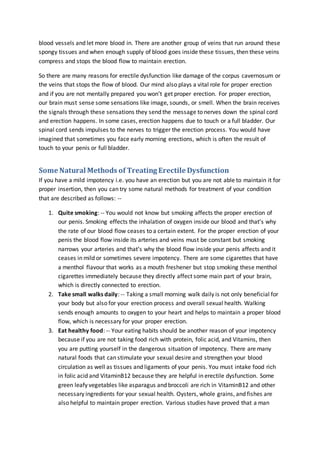 blood vessels and let more blood in. There are another group of veins that run around these
spongy tissues and when enough supply of blood goes inside these tissues, then these veins
compress and stops the blood flow to maintain erection.
So there are many reasons for erectile dysfunction like damage of the corpus cavernosum or
the veins that stops the flow of blood. Our mind also plays a vital role for proper erection
and if you are not mentally prepared you won’t get proper erection. For proper erection,
our brain must sense some sensations like image, sounds, or smell. When the brain receives
the signals through these sensations they send the message to nerves down the spinal cord
and erection happens. In some cases, erection happens due to touch or a full bladder. Our
spinal cord sends impulses to the nerves to trigger the erection process. You would have
imagined that sometimes you face early morning erections, which is often the result of
touch to your penis or full bladder.
Some Natural Methods of Treating Erectile Dysfunction
If you have a mild impotency i.e. you have an erection but you are not able to maintain it for
proper insertion, then you can try some natural methods for treatment of your condition
that are described as follows: --
1. Quite smoking: -- You would not know but smoking affects the proper erection of
our penis. Smoking effects the inhalation of oxygen inside our blood and that’s why
the rate of our blood flow ceases to a certain extent. For the proper erection of your
penis the blood flow inside its arteries and veins must be constant but smoking
narrows your arteries and that’s why the blood flow inside your penis affects and it
ceases in mild or sometimes severe impotency. There are some cigarettes that have
a menthol flavour that works as a mouth freshener but stop smoking these menthol
cigarettes immediately because they directly affect some main part of your brain,
which is directly connected to erection.
2. Take small walks daily: -- Taking a small morning walk daily is not only beneficial for
your body but also for your erection process and overall sexual health. Walking
sends enough amounts to oxygen to your heart and helps to maintain a proper blood
flow, which is necessary for your proper erection.
3. Eat healthy food: -- Your eating habits should be another reason of your impotency
because if you are not taking food rich with protein, folic acid, and Vitamins, then
you are putting yourself in the dangerous situation of impotency. There are many
natural foods that can stimulate your sexual desire and strengthen your blood
circulation as well as tissues and ligaments of your penis. You must intake food rich
in folic acid and VitaminB12 because they are helpful in erectile dysfunction. Some
green leafy vegetables like asparagus and broccoli are rich in VitaminB12 and other
necessary ingredients for your sexual health. Oysters, whole grains, and fishes are
also helpful to maintain proper erection. Various studies have proved that a man
 