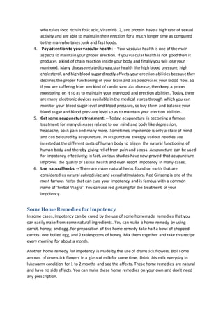 who takes food rich in folic acid, VitaminB12, and protein have a high rate of sexual
activity and are able to maintain their erection for a much longer time as compared
to the man who takes junk and fast foods.
4. Pay attention toyourvascular health: -- Your vascular health is one of the main
aspects to maintain your proper erection. If you vascular health is not good then it
produces a kind of chain reaction inside your body and finally you will lose your
manhood. Many disease related to vascular health like high blood pressure, high
cholesterol, and high blood sugar directly affects your erection abilities because they
declines the proper functioning of your brain and also decreases your blood flow. So
if you are suffering from any kind of cardio vascular disease, then keep a proper
monitoring on it so as to maintain your manhood and erection abilities. Today, there
are many electronic devices available in the medical stores through which you can
monitor your blood sugar level and blood pressure, so buy them and balance your
blood sugar and blood pressure level so as to maintain your erection abilities.
5. Get some acupuncture treatment: -- Today, acupuncture is becoming a famous
treatment for many diseases related to our mind and body like depression,
headache, back pain and many more. Sometimes impotence is only a state of mind
and can be cured by acupuncture. In acupuncture therapy various needles are
inserted at the different parts of human body to trigger the natural functioning of
human body and thereby giving relief from pain and stress. Acupuncture can be used
for impotency effectively; in fact, various studies have now proved that acupuncture
improves the quality of sexual health and even resort impotency in many cases.
6. Use natural herbs: -- There are many natural herbs found on earth that are
considered as natural aphrodisiac and sexual stimulators. Red Ginseng is one of the
most famous herbs that can cure your impotency and is famous with a common
name of ‘herbal Viagra’. You can use red ginseng for the treatment of your
impotency.
Some Home Remedies for Impotency
In some cases, impotency can be cured by the use of some homemade remedies that you
can easily make from some natural ingredients. You can make a home remedy by using
carrot, honey, and egg. For preparation of this home remedy take half a bowl of chopped
carrots, one boiled egg, and 2 tablespoons of honey. Mix them together and take this recipe
every morning for about a month.
Another home remedy for impotency is made by the use of drumstick flowers. Boil some
amount of drumstick flowers in a glass of milk for some time. Drink this milk everyday in
lukewarm condition for 1 to 2 months and see the affects. These home remedies are natural
and have no side effects. You can make these home remedies on your own and don’t need
any prescription.
 