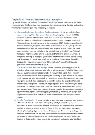 Surgical and Chemical Treatments for Impotency
If you think that you are suffering from severe Erectile Dysfunction and none of the above
treatments were helpful to cure your impotency, then there are many chemical and surgical
treatments available to cure your impotency as follows: --
1. Chemical pills and injections for Impotency: -- If you are suffering from
severe impotency then there are medicines called phosphodiesteraes-5 (PDE5)
inhibitors available in the medical stores that can cure your impotency. PDE5
inhibitors work as a stimulator for a response to your brain for sexual intercourse.
These medicines block the enzyme of the same name PDE5 that is presented inside
the muscle cells of your penis. When PDE5 blocks, it helps cGMP (cyclic guanosine
monophosphate) which is responsible for your erection to stay longer. The three
main medicines that are available in the medical store having PDE5 are: Sildenafil
famous as Viagra, Tadalafil famous as Cialis, and Vardenafil famous as Levitra. For
the proper working of these pills you have to take them half an hour before having
sex. Remember to consult your physician or sexologist before taking these pills
because they have many side effects. If these pills don’t work then the doctor
prescribes some injections like Priapism.
2. Vacuum devices for Impotency: -- If you think that you are hyperactive to
chemical pills and you face many side effects with some kind of pills like Viagra, then
you can try some vacuum tubes available in every medical store. These vacuum
tubes are cylindrical tubes specially designed according to your penis size and have a
suction pump. Vacuum pumps work in a simple mechanism that whenever you place
your penis inside it, they create some vacuum by sucking the air out of them with
the help of suction pump. This vacuum helps in proper blood flow inside your penis
and hence can treat your impotency. But you should use these pumps with utmost
care because it was found that they can do some vascular damage to the tissues and
ligaments of your penis. I would suggest you not to buy these vacuum pumps from
any unauthorized internet dealer and look for branded vacuum pumps in medical
stores.
3. Penile Prosthesis: -- If you are unable to cure from your impotency from any kind
of treatment then the best method for getting rid of your impotency is penile
prosthesis. A penile prosthesis is a device that is surgically inserted inside your penis
to allow erections to happen properly. These devices are squeezed at some parts
after implanting to get proper erections. These devices offer you long-lasting penile
erections and can work for life-long. Penile prosthesis is a very costly method for the
treatment of Erectile Dysfunctions and some complications are found during the
implant of these devices inside your penis, so you must understand your condition
 