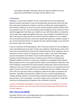 well and get a thorough information about your physical condition from your
physician to justify whether your body suits the implant or not.
Conclusion
Impotency is a very severe condition for your sexual health and it can also affect your
personal as well as marriage life. If you are not performing well with your wife on the bed
then a gilt instinct would grow inside your mind that can affect your working potential as
well as health. Impotency can also incur various mental and physical health conditions that
are not good for your life. If you are having any kind of impotency during intercourse then it
would be suggestive to talk about your condition to your wife freely without any hesitation.
You can take some suggestions together about your sexual condition. Remember that your
wife is not only your sexual partner but also your soul mate. Impotency is not a condition
that can be hide easily from your wife and she would know about your condition anyhow, if
you are not interested to tell her. So approach her with a positive thought in your mind that
you need her help in this situation.
If you are a bachelor and facing impotency, then consult your physician or any sexologist as
soon as possible because if you don’t act fast, your impotency should become severe and in
many cases it was found that if a person don’t get the treatment for his impotency, then he
would not cure from it either for a long time or never. Today, in the world of technology,
you have many options for treatment of your Erectile Dysfunction like surgery, pills,
injections as described above and you can choose any one of them according to your
biological condition and choice. In many cases, impotency is psychological rather physical.
Many youngsters who are not acquaint with the proper sexual intercourse experience some
kind of impotency during their first sexual encounter and they don’t have to worry because
impotency in this case is not for a long time and curable. But if you are having very less or no
proper erections from many months, then you should know that your condition is physical
and in that case, you must consult a sexologist or a physician for proper consultation and
treatment. Remember that prevention is better than cure so avoid any bad habits like
smoking, drinking alcohol, or any kind of drugs to enjoy the greatest gift to human being
given by God i.e. your sexual power. You cannot suppress your sexual urge for a long time
and if you are facing any kind of impotency, then act before it’s too late.
If you are still doubtful and looking for a full course for how to cure impotence or erectile
dysfunction from home, then you can visit the link below (Simply copy and paste this link
into your browser): --
http://tinyurl.com/gl9jnb8
Remember that this site is a fully legal website that is acknowledged by Clickbank.com, one
of the largest electronic retailers on the internet.
 