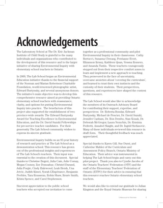 Acknowledgements
The Laboratory School at The Dr. Eric Jackman          together as a professional community and pilot
Institute of Child Study is grateful to the many       Environmental Inquiry in their classrooms: Cathy
individuals and organizations who contributed to       Bertucci, Susanna Chwang, Perrianne Evert,
the development of this resource and to the larger     Rhiannon Kenny, Kathleen Quan, Vessna Romero,
initiative of sharing Environmental Inquiry with       and Amanda Tustin. These teachers courageously
elementary school teachers in Ontario.                 stepped out from their respective comfort zones to
                                                       learn and implement a new approach to teaching.
In 2009, The Lab School began an Environmental         They persevered in the face of uncertainty,
Education initiative thanks to the ﬁnancial support    overcame anxieties about ‘covering the curriculum’,
of the Norman and Marian Robertson Charitable          and learned to trust their own instincts and the
Foundation, world-renowned photographic artist,        curiosity of their students. Their perspectives,
Edward Burtynsky, and several anonymous donors.        questions, and experiences have shaped the content
The initiative’s main objective was to develop this    of this resource.
comprehensive resource aimed at providing Ontario
elementary school teachers with reassurance,           The Lab School would also like to acknowledge
clarity, and options for putting Environmental         the members of its Outreach Advisory Board
Inquiry into practice. The benefactors of this         for contributing their support, expertise, and
project also supported the establishment of two        perspectives: Dr. Roberta Bondar, Edward
province-wide awards: The Edward Burtynsky             Burtynsky, Michael de Pencier, Dr. David Suzuki,
Award for Teaching Excellence in Environmental         Jennifer Canham, Dr. Ron Dembo, Stan Kozak, Dr.
Education, and the Dr. David Suzuki Fellowships        Deborah McGregor, Laura Nemchin, Dr. Erminia
for pre-service teacher candidates. For their          Pedretti, Annabel Slaight, and Dr. Ingrid Stefanovic.
generosity The Lab School community wishes to          Many of these individuals reviewed this resource in
express its sincere gratitude.                         draft form. Their thoughtful feedback was much
                                                       appreciated.
Environmental Inquiry builds on an 85-year history
of research and practice at The Lab School as a        Special thanks to Karen Gill, Sue Durst, and
demonstration school. This resource has grown          Catherine Mahler of the Curriculum and
out of the professional insights and experiences       Assessment Policy Branch, Ontario Ministry of
of The Lab School’s teachers. Their input was          Education. Their advice was instrumental in
essential to the creation of this document. Special    helping The Lab School begin and carry out this
thanks to Christine Bogert, Julia Cain, Julie Comay,   pilot project. Thank you also to Cyndie Jacobs of
Megan Cooney, Zoe Donoahue, Christel Durand,           the Ontario Teachers’ Federation (OTF) and the
Julia Forgie, Cindy Halewood, Leah Hersh, Una          staff of the Elementary Teachers’ Federation of
Jetvic, Judith Kimel, Norah L’Espérance, Benjamin      Ontario (ETFO) for their advice in ensuring that
Peebles, Tara Rousseau, Robin Shaw, Renée Smith,       this resource reaches Ontario elementary school
Krista Spence, and Carol Stephenson.                   teachers.

Sincerest appreciation to the public school            We would also like to extend our gratitude to Julian
teachers who accepted our invitation to come           Kingston and the Royal Ontario Museum for sharing

                                                                                                               i
 