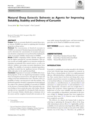 RESEARCH PAPER
Natural Deep Eutectic Solvents as Agents for Improving
Solubility, Stability and Delivery of Curcumin
Tomasz Jeliński1
& Maciej Przybyłek1
& Piotr Cysewski1
Received: 8 November 2018 /Accepted: 6 May 2019
# The Author(s) 2019
ABSTRACT
Purpose Study on curcumin dissolved in natural deep eutec-
tic solvents (NADES) was aimed at exploiting their beneficial
properties as drug carriers.
Methods The concentration of dissolved curcumin in
NADES was measured. Simulated gastrointestinal fluids were
used to determine the concentration of curcumin and quan-
tum chemistry computations were performed for clarifying the
origin of curcumin solubility enhancement in NADES.
Results NADES comprising choline chloride and glycerol
had the highest potential for curcumin dissolution. This sys-
tem was also successfully applied as an extraction medium for
obtaining curcuminoids from natural sources, as well as an
effective stabilizer preventing curcumin degradation from
sunlight. The solubility of curcumin in simulated gastrointes-
tinal fluids revealed that the significant increase of bioavail-
ability takes place in the small intestinal fluid.
Conclusions Suspension of curcumin in NADES offers bene-
ficial properties of this new liquid drug formulation starting
from excreting from natural sources, through safe storage and
ending on the final administration route. Therefore, there is a
possibility of using a one-step process with this medium. The
performed quantum chemistry computations clearly indicated
the origin of the enhanced solubility of curcumin in NADES
in the presence of intestinal fluids. Direct intermolecular con-
tacts leading to hetero-molecular pairs with choline chloride
and glycerol are responsible for elevating the bulk concentra-
tion of curcumin. Choline chloride plays a dominant role in
the system and the complexes formed with curcumin are the
most stable among all possible homo- and hetero-molecular
pairs that can be found in NADES-curcumin systems.
KEY WORDS curcumin . delivery . FASSIF. NADES .
solubility
ABBREVIATIONS
FASSGF Fasted State Simulated Gastric Fluid
FASSIF Fasted State Simulated Intestinal Fluid
NADES Natural Deep Eutectic Solvent
INTRODUCTION
Curcumin is a polyphenol occurring naturally in the rhizome
of the herb Curcuma longa, known popularly as turmeric in
India. From a chemical point of view it is a α,β-unsaturated
diketone (diferuloylmethane) exhibiting keto-enol tautomer-
ism. Since ancient times it has been used along other curcu-
minoids extracted from turmeric in traditional medicine due
to its beneficial influence on human health. Curcumin shows
anti-oxidant (1), anti-inflammatory (2), anti-microbial (3) and
anti-tumor (4), nephro-protective (5) and anti-diabetic (6) ac-
tivities. Importantly, curcumin is safe even at high doses (7).
Despite these properties, clinical application of curcumin is
limited due to its low water solubility and bioavailability, as
well as susceptibility to degradation, particularly in the pres-
ence of light (8). Multiple strategies have been employed to
overcome these issues (9–13), however none of them have
been completely successful.
The delivery of a drug in the human body is aimed at
achieving or optimizing the therapeutic effects of the drug,
while minimizing its adverse effects (14). Applicability and bio-
availability of active pharmaceutical ingredients (APIs) requires
their dissolution in aqueous media at some point of the admin-
istration rout of the drug (15). Therefore, the problem of
* Tomasz Jeliński
tomasz.jelinski@cm.umk.pl
1
Chair and Department of Physical Chemistry, Faculty
of Pharmacy, Collegium Medicum of Bydgoszcz, Nicolaus Copernicus
University in Toruń, Kurpińskiego 5, 85-950 Bydgoszcz, Poland
Pharm Res (2019) 36:116
https://doi.org/10.1007/s11095-019-2643-2
 