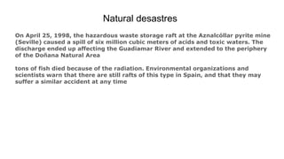Natural desastres
On April 25, 1998, the hazardous waste storage raft at the Aznalcóllar pyrite mine
(Seville) caused a spill of six million cubic meters of acids and toxic waters. The
discharge ended up affecting the Guadiamar River and extended to the periphery
of the Doñana Natural Area
tons of fish died because of the radiation. Environmental organizations and
scientists warn that there are still rafts of this type in Spain, and that they may
suffer a similar accident at any time
 